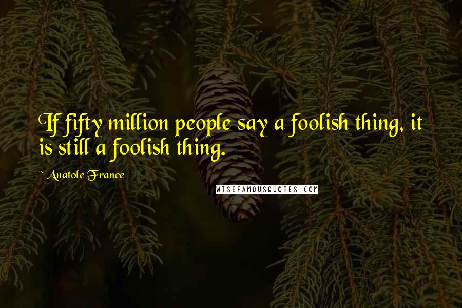 Anatole France Quotes: If fifty million people say a foolish thing, it is still a foolish thing.