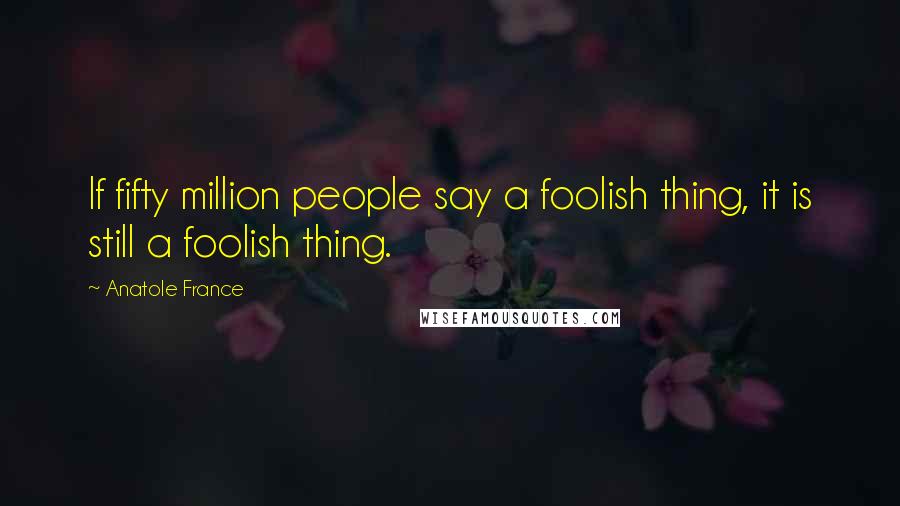 Anatole France Quotes: If fifty million people say a foolish thing, it is still a foolish thing.