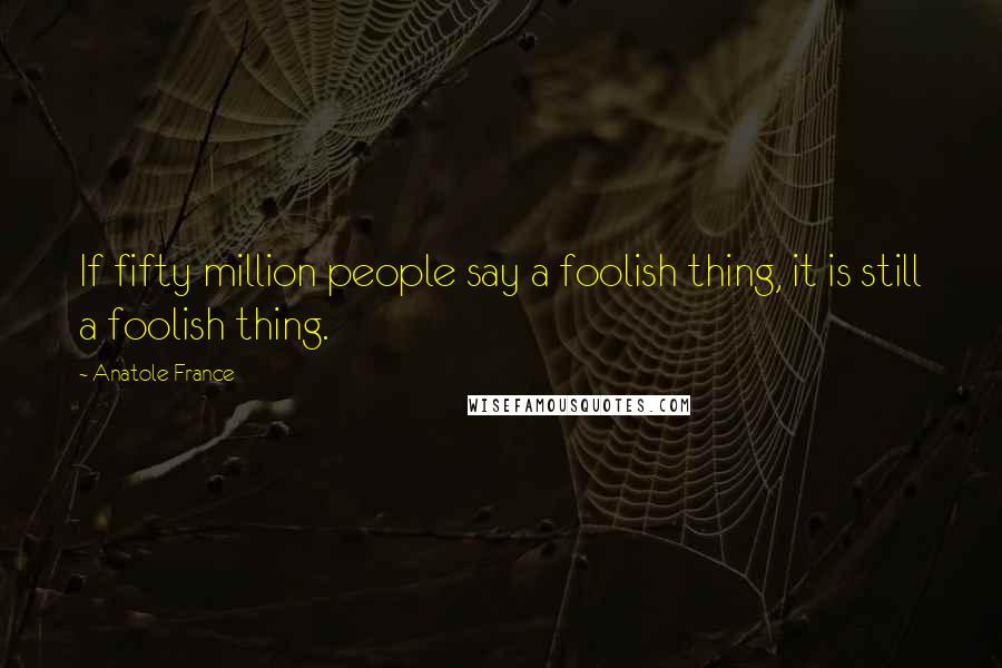 Anatole France Quotes: If fifty million people say a foolish thing, it is still a foolish thing.