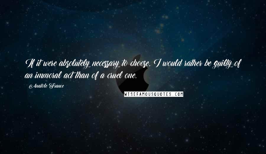 Anatole France Quotes: If it were absolutely necessary to choose, I would rather be guilty of an immoral act than of a cruel one.