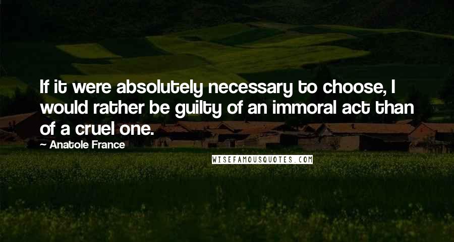 Anatole France Quotes: If it were absolutely necessary to choose, I would rather be guilty of an immoral act than of a cruel one.
