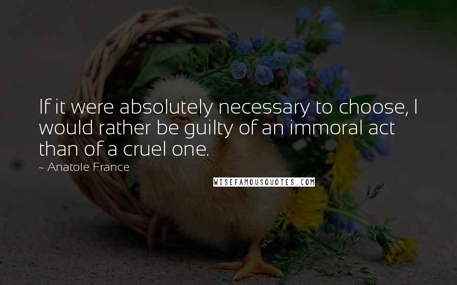 Anatole France Quotes: If it were absolutely necessary to choose, I would rather be guilty of an immoral act than of a cruel one.