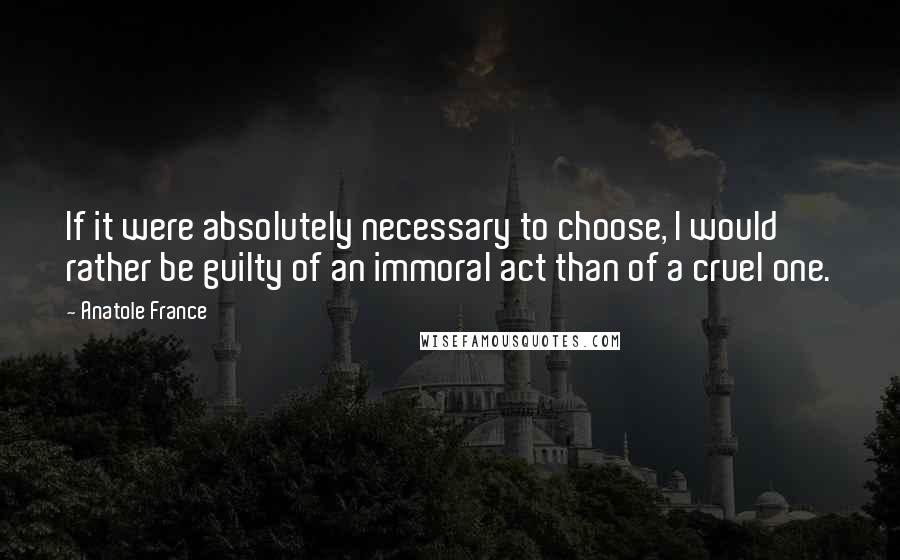 Anatole France Quotes: If it were absolutely necessary to choose, I would rather be guilty of an immoral act than of a cruel one.