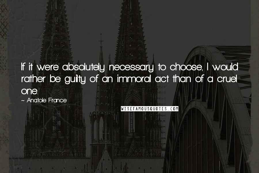Anatole France Quotes: If it were absolutely necessary to choose, I would rather be guilty of an immoral act than of a cruel one.