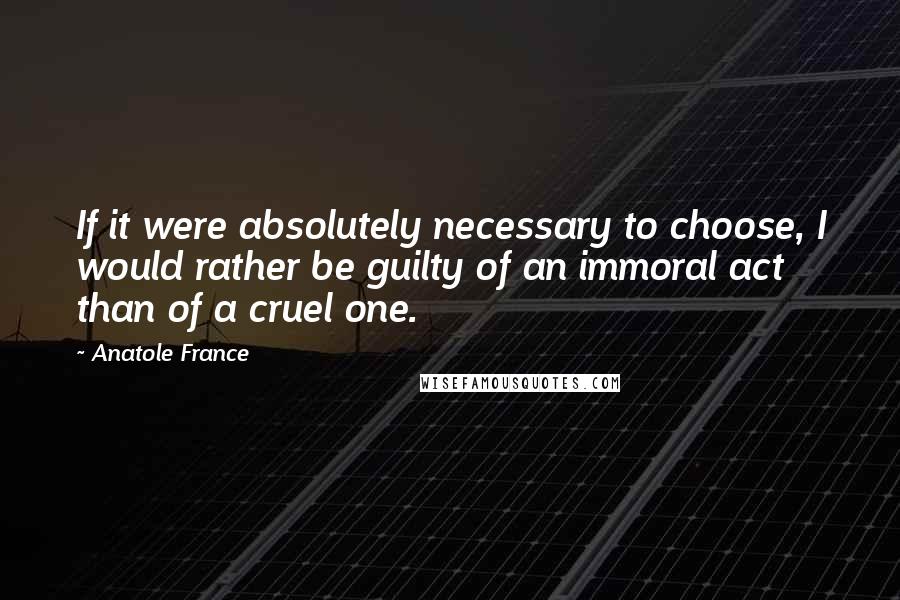 Anatole France Quotes: If it were absolutely necessary to choose, I would rather be guilty of an immoral act than of a cruel one.