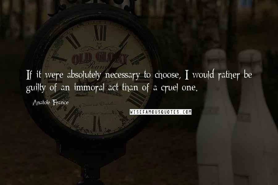 Anatole France Quotes: If it were absolutely necessary to choose, I would rather be guilty of an immoral act than of a cruel one.