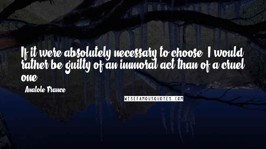 Anatole France Quotes: If it were absolutely necessary to choose, I would rather be guilty of an immoral act than of a cruel one.