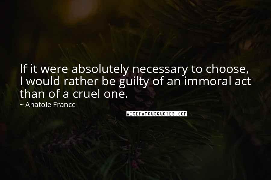 Anatole France Quotes: If it were absolutely necessary to choose, I would rather be guilty of an immoral act than of a cruel one.