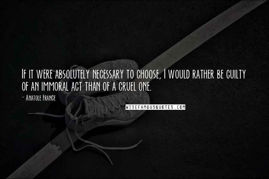 Anatole France Quotes: If it were absolutely necessary to choose, I would rather be guilty of an immoral act than of a cruel one.
