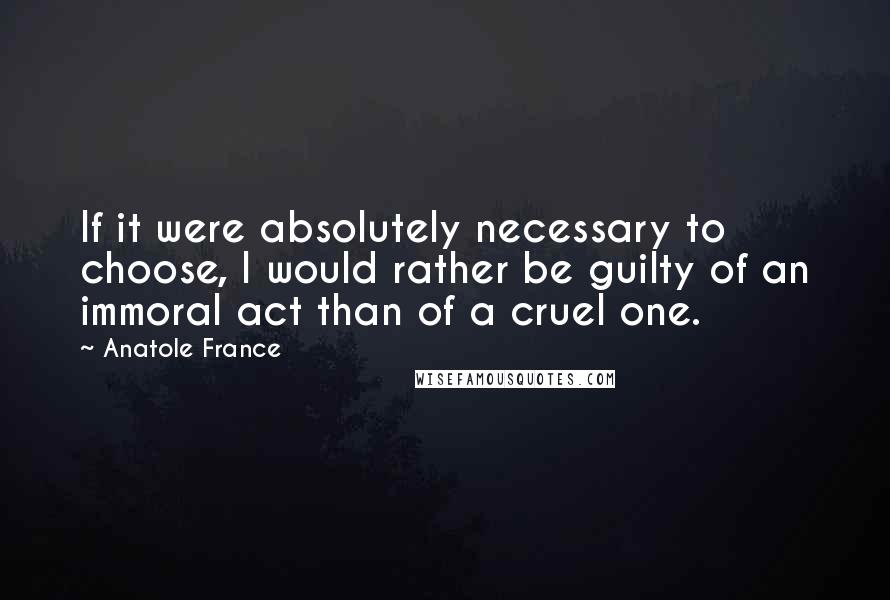 Anatole France Quotes: If it were absolutely necessary to choose, I would rather be guilty of an immoral act than of a cruel one.