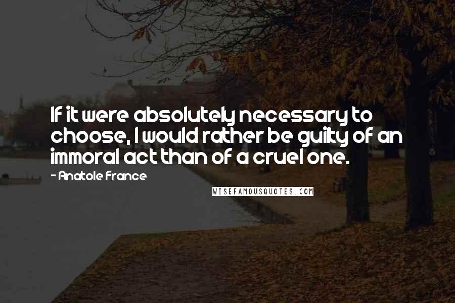 Anatole France Quotes: If it were absolutely necessary to choose, I would rather be guilty of an immoral act than of a cruel one.
