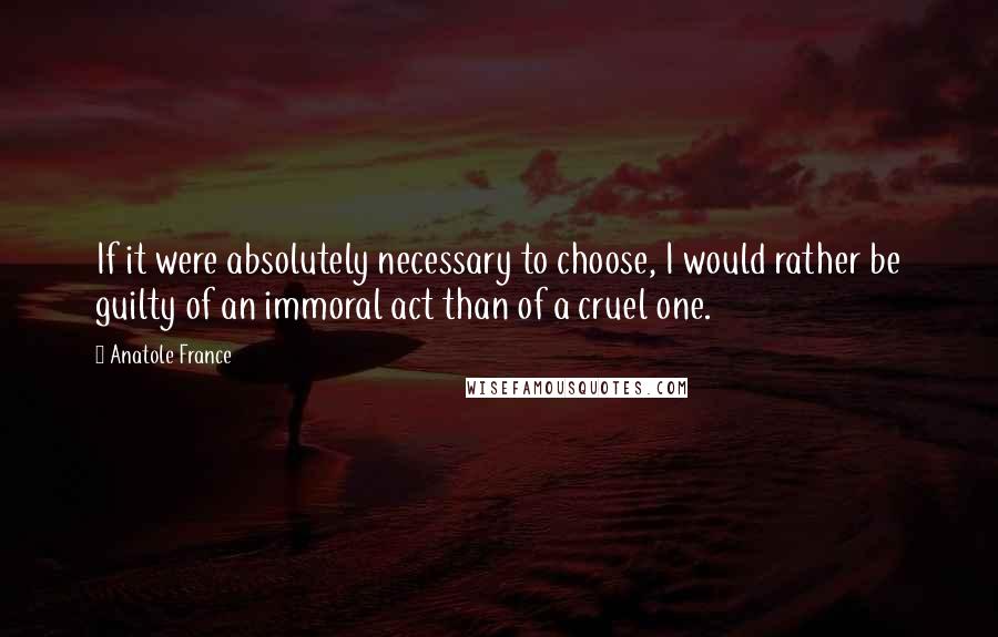 Anatole France Quotes: If it were absolutely necessary to choose, I would rather be guilty of an immoral act than of a cruel one.