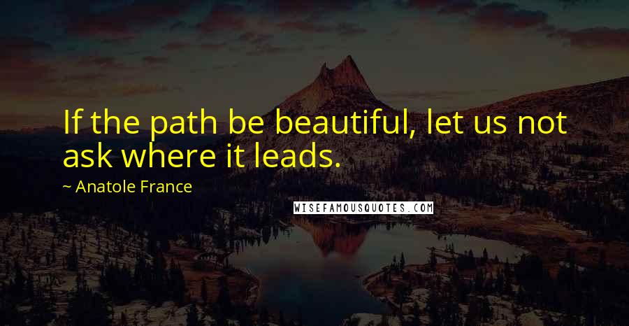 Anatole France Quotes: If the path be beautiful, let us not ask where it leads.