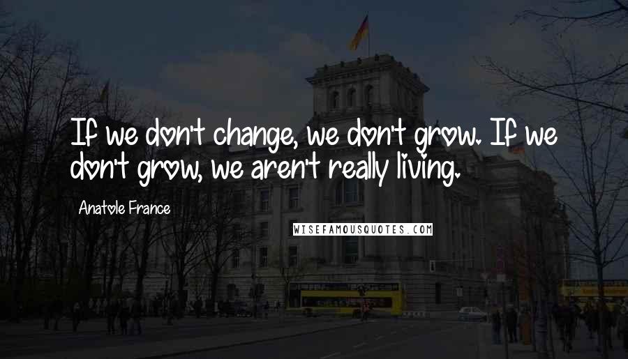 Anatole France Quotes: If we don't change, we don't grow. If we don't grow, we aren't really living.