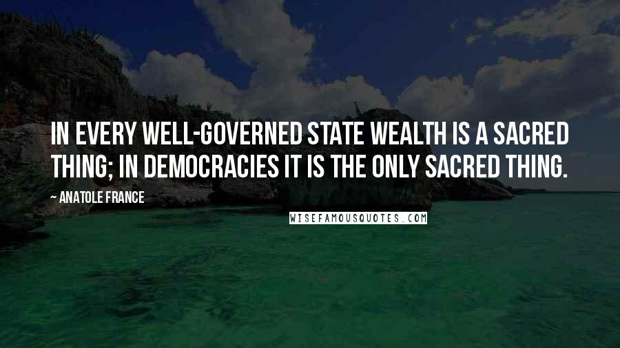 Anatole France Quotes: In every well-governed state wealth is a sacred thing; in democracies it is the only sacred thing.