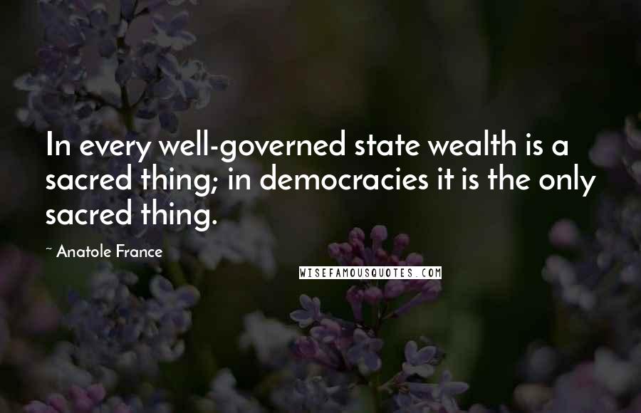 Anatole France Quotes: In every well-governed state wealth is a sacred thing; in democracies it is the only sacred thing.