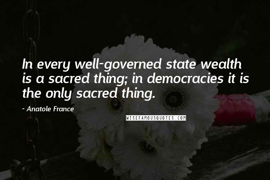 Anatole France Quotes: In every well-governed state wealth is a sacred thing; in democracies it is the only sacred thing.