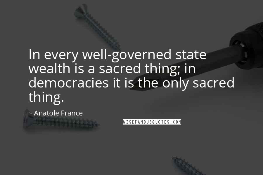 Anatole France Quotes: In every well-governed state wealth is a sacred thing; in democracies it is the only sacred thing.