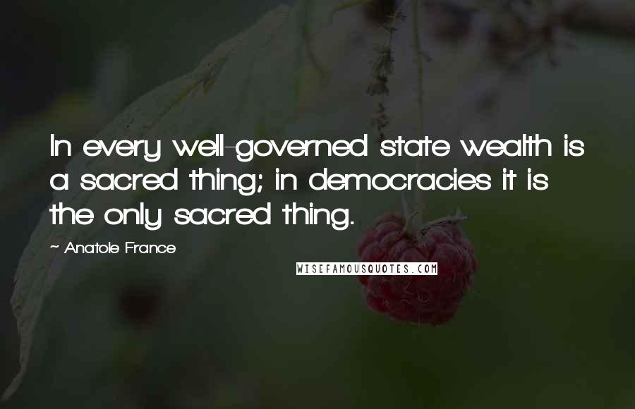 Anatole France Quotes: In every well-governed state wealth is a sacred thing; in democracies it is the only sacred thing.