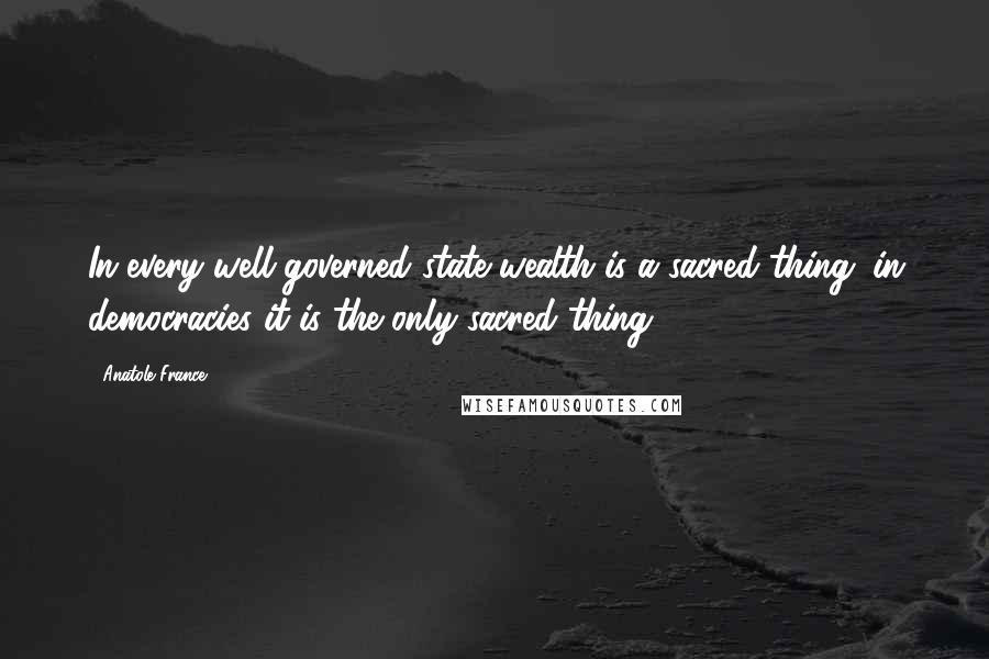 Anatole France Quotes: In every well-governed state wealth is a sacred thing; in democracies it is the only sacred thing.