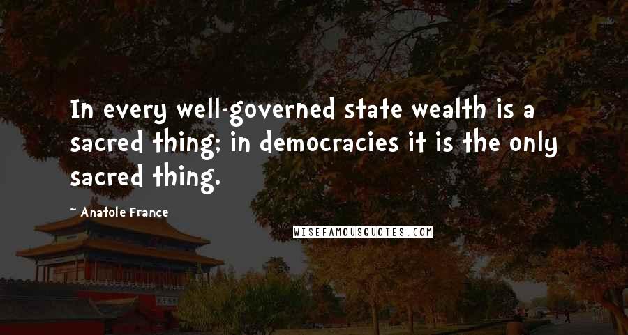 Anatole France Quotes: In every well-governed state wealth is a sacred thing; in democracies it is the only sacred thing.