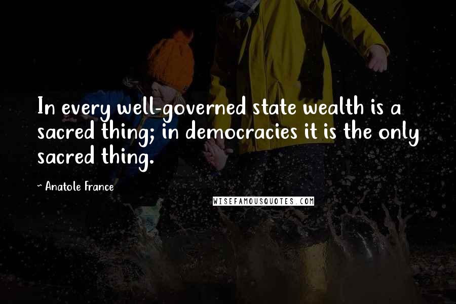 Anatole France Quotes: In every well-governed state wealth is a sacred thing; in democracies it is the only sacred thing.