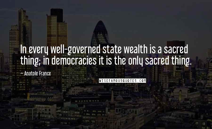 Anatole France Quotes: In every well-governed state wealth is a sacred thing; in democracies it is the only sacred thing.