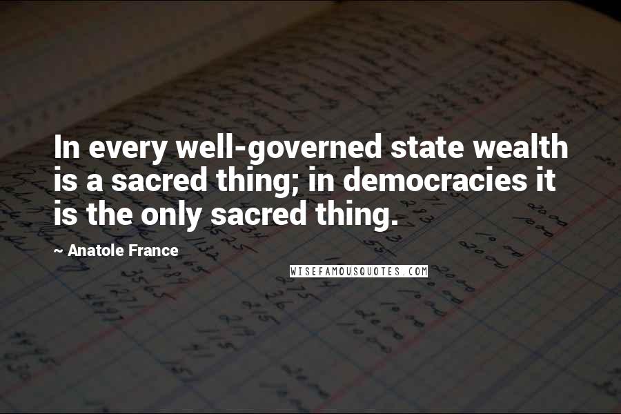 Anatole France Quotes: In every well-governed state wealth is a sacred thing; in democracies it is the only sacred thing.