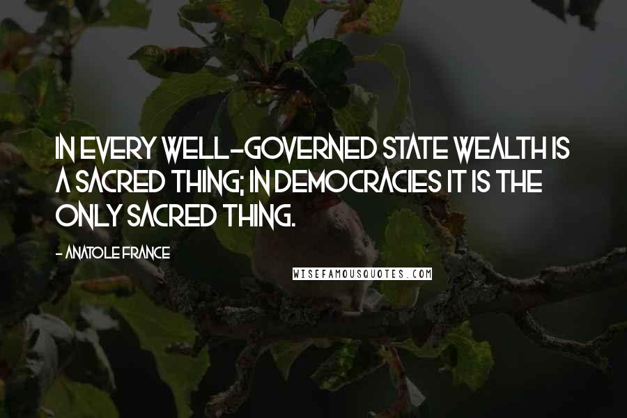 Anatole France Quotes: In every well-governed state wealth is a sacred thing; in democracies it is the only sacred thing.