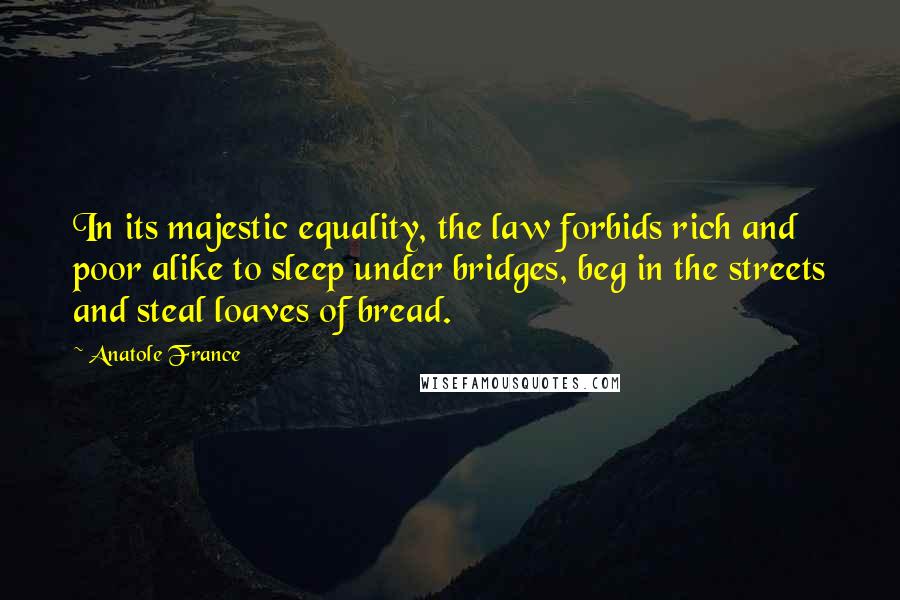 Anatole France Quotes: In its majestic equality, the law forbids rich and poor alike to sleep under bridges, beg in the streets and steal loaves of bread.