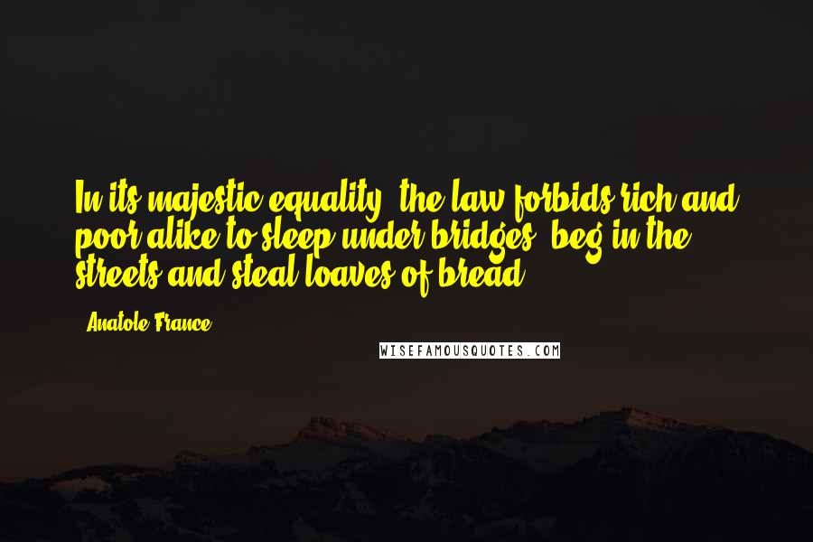 Anatole France Quotes: In its majestic equality, the law forbids rich and poor alike to sleep under bridges, beg in the streets and steal loaves of bread.