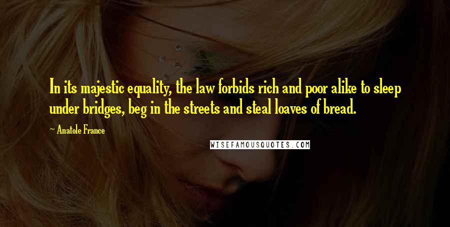 Anatole France Quotes: In its majestic equality, the law forbids rich and poor alike to sleep under bridges, beg in the streets and steal loaves of bread.