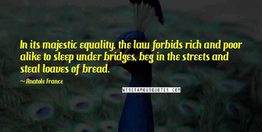 Anatole France Quotes: In its majestic equality, the law forbids rich and poor alike to sleep under bridges, beg in the streets and steal loaves of bread.