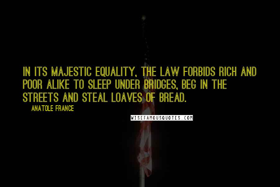 Anatole France Quotes: In its majestic equality, the law forbids rich and poor alike to sleep under bridges, beg in the streets and steal loaves of bread.