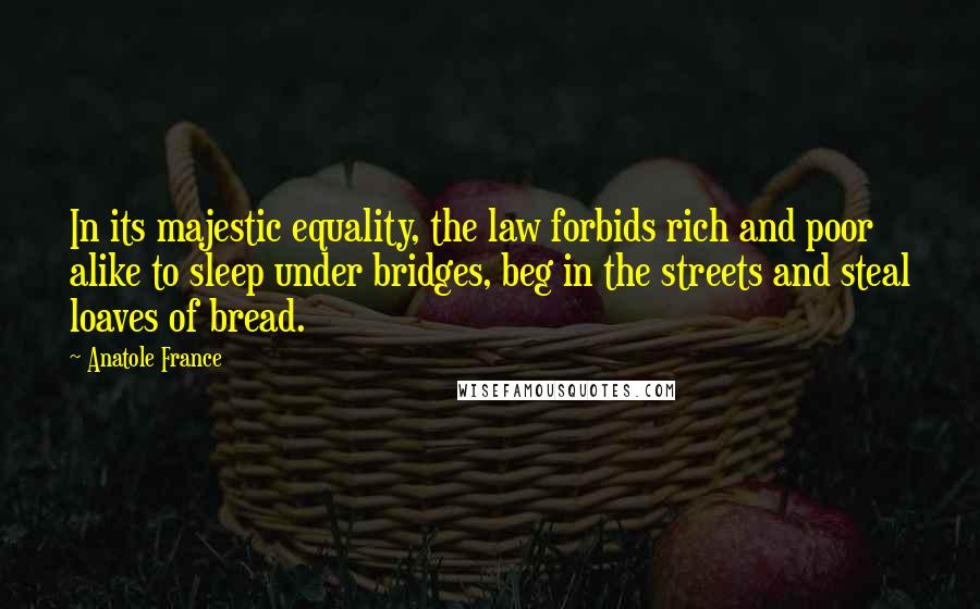 Anatole France Quotes: In its majestic equality, the law forbids rich and poor alike to sleep under bridges, beg in the streets and steal loaves of bread.