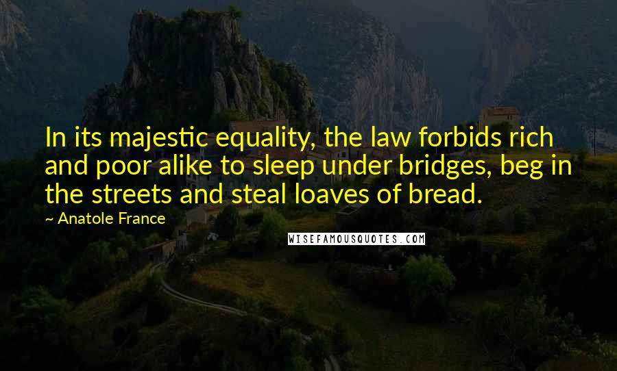 Anatole France Quotes: In its majestic equality, the law forbids rich and poor alike to sleep under bridges, beg in the streets and steal loaves of bread.