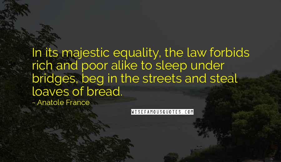 Anatole France Quotes: In its majestic equality, the law forbids rich and poor alike to sleep under bridges, beg in the streets and steal loaves of bread.