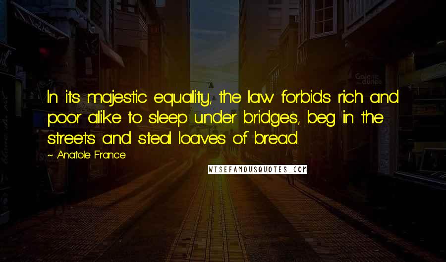 Anatole France Quotes: In its majestic equality, the law forbids rich and poor alike to sleep under bridges, beg in the streets and steal loaves of bread.