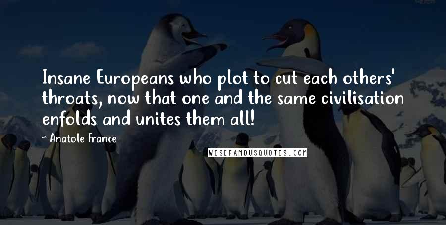 Anatole France Quotes: Insane Europeans who plot to cut each others' throats, now that one and the same civilisation enfolds and unites them all!