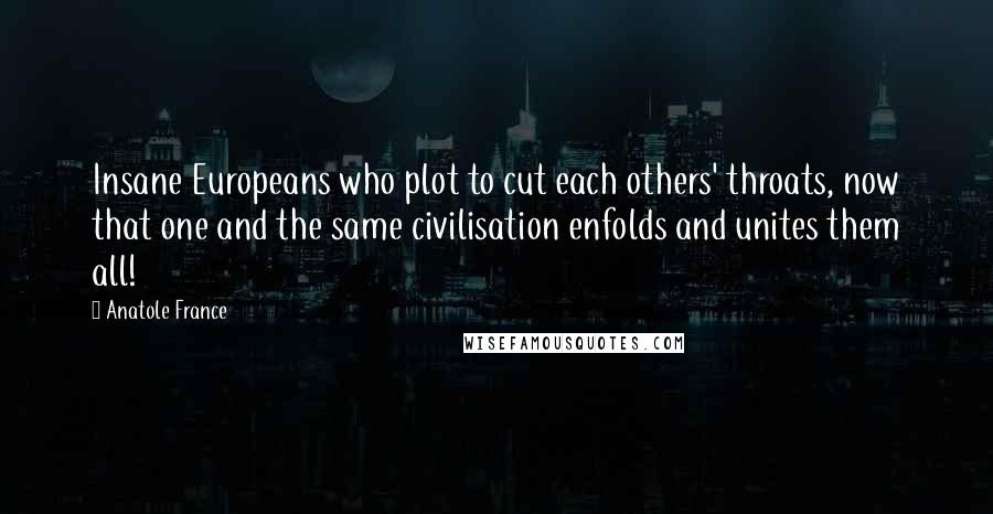 Anatole France Quotes: Insane Europeans who plot to cut each others' throats, now that one and the same civilisation enfolds and unites them all!