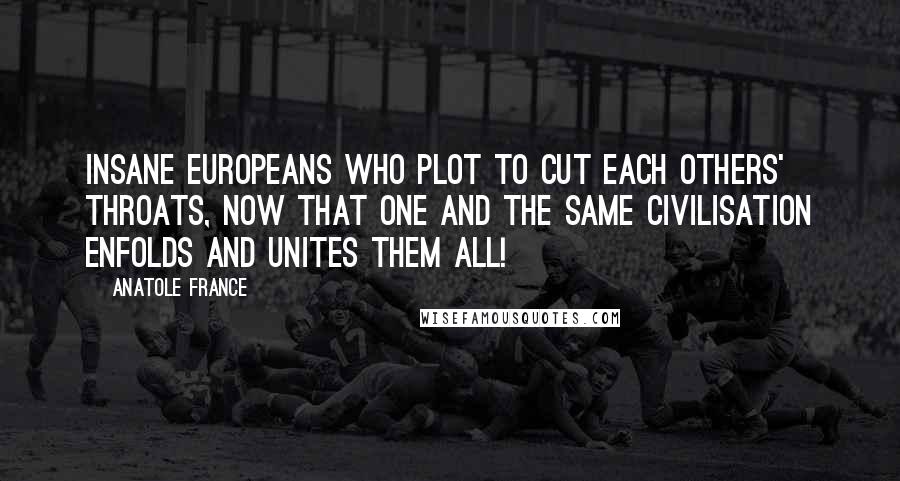 Anatole France Quotes: Insane Europeans who plot to cut each others' throats, now that one and the same civilisation enfolds and unites them all!