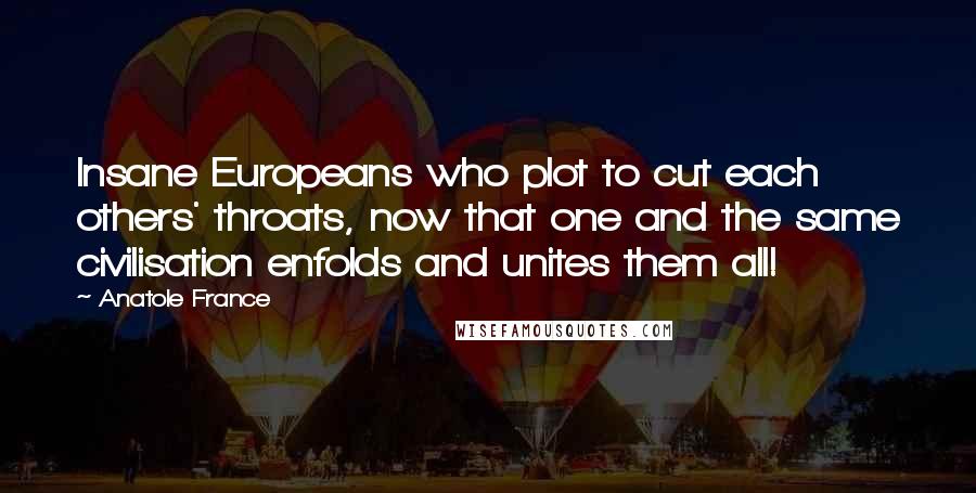 Anatole France Quotes: Insane Europeans who plot to cut each others' throats, now that one and the same civilisation enfolds and unites them all!