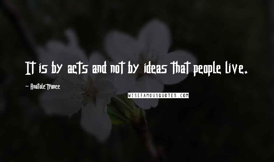 Anatole France Quotes: It is by acts and not by ideas that people live.