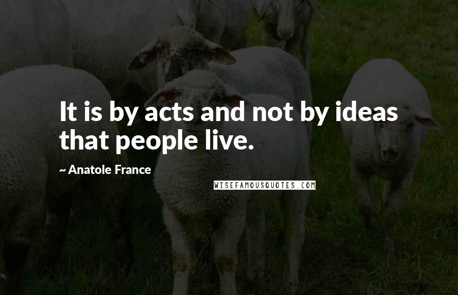 Anatole France Quotes: It is by acts and not by ideas that people live.