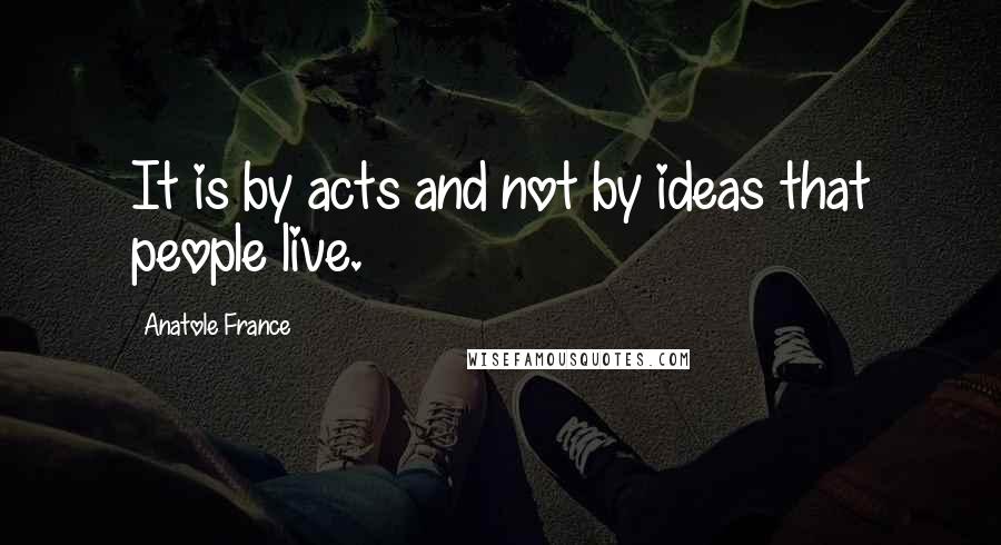 Anatole France Quotes: It is by acts and not by ideas that people live.