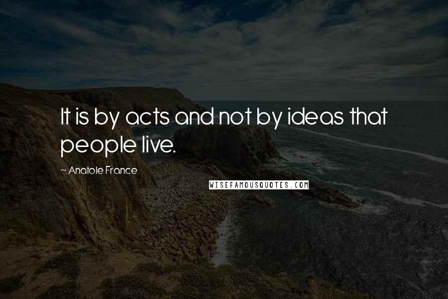 Anatole France Quotes: It is by acts and not by ideas that people live.