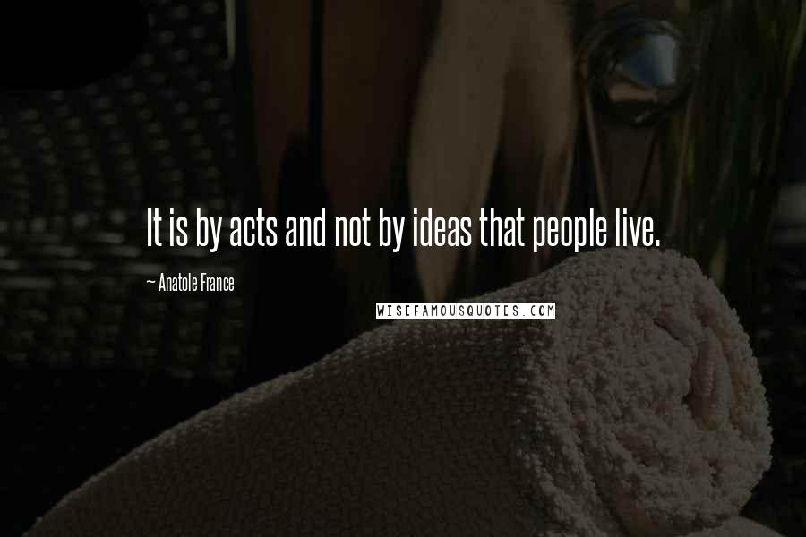 Anatole France Quotes: It is by acts and not by ideas that people live.