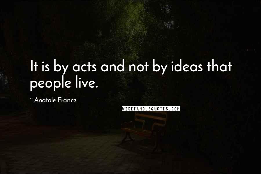 Anatole France Quotes: It is by acts and not by ideas that people live.