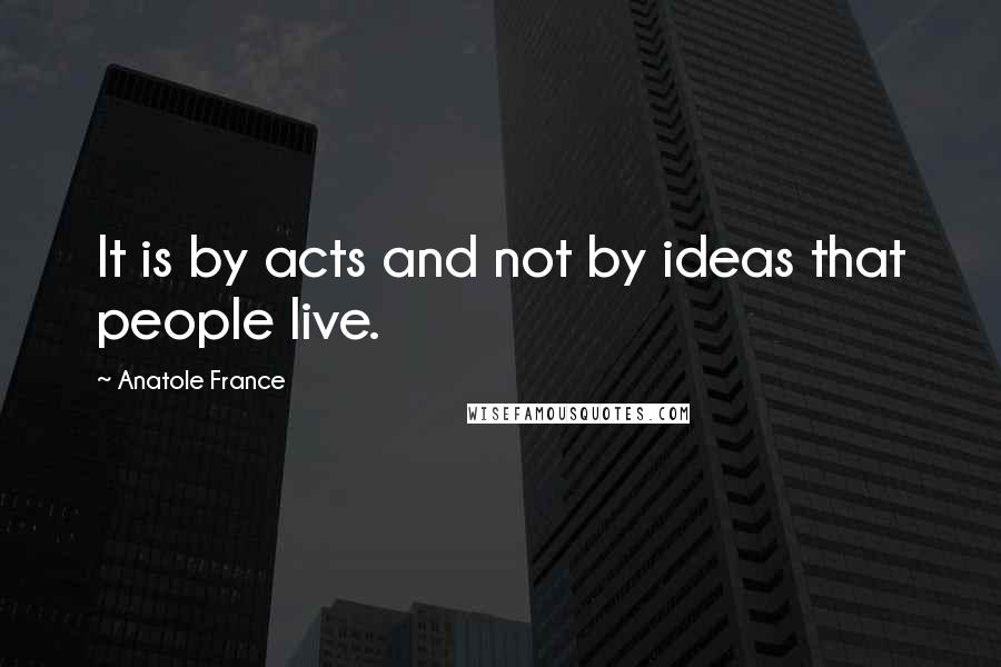 Anatole France Quotes: It is by acts and not by ideas that people live.