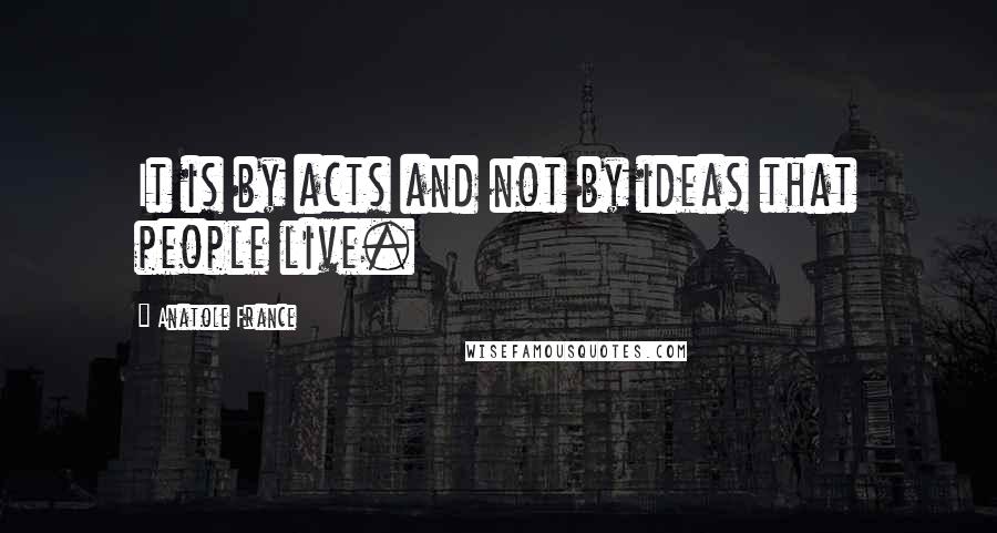 Anatole France Quotes: It is by acts and not by ideas that people live.